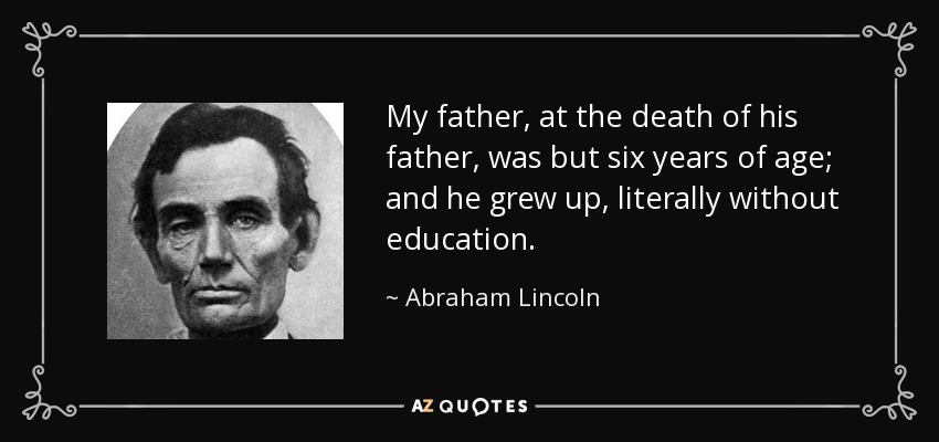 My father, at the death of his father, was but six years of age; and he grew up, literally without education. - Abraham Lincoln