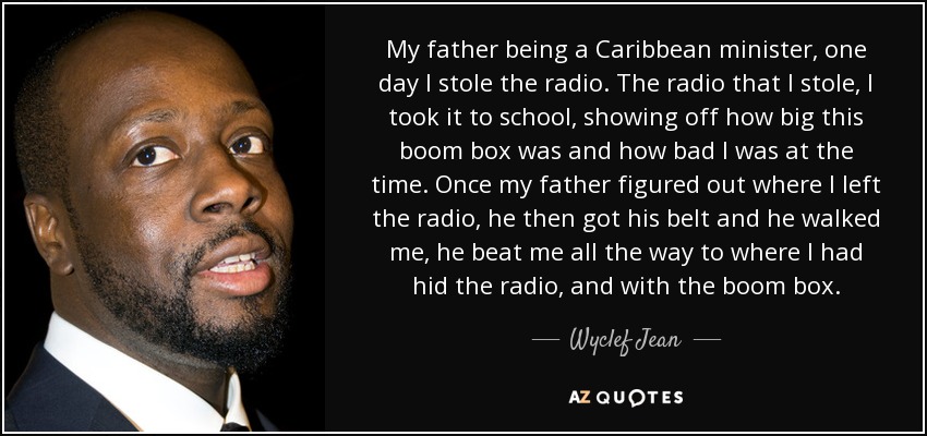 My father being a Caribbean minister, one day I stole the radio. The radio that I stole, I took it to school, showing off how big this boom box was and how bad I was at the time. Once my father figured out where I left the radio, he then got his belt and he walked me, he beat me all the way to where I had hid the radio, and with the boom box. - Wyclef Jean
