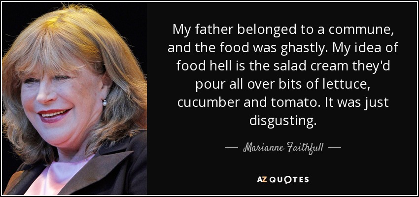 My father belonged to a commune, and the food was ghastly. My idea of food hell is the salad cream they'd pour all over bits of lettuce, cucumber and tomato. It was just disgusting. - Marianne Faithfull