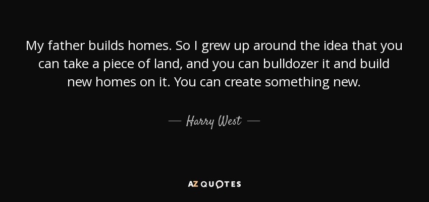 My father builds homes. So I grew up around the idea that you can take a piece of land, and you can bulldozer it and build new homes on it. You can create something new. - Harry West