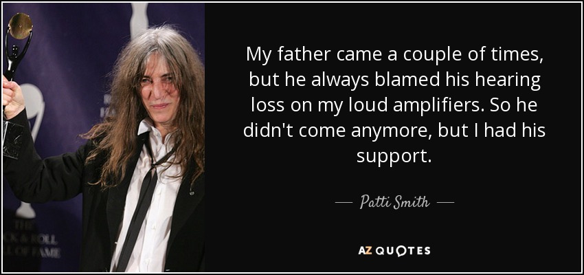 My father came a couple of times, but he always blamed his hearing loss on my loud amplifiers. So he didn't come anymore, but I had his support. - Patti Smith