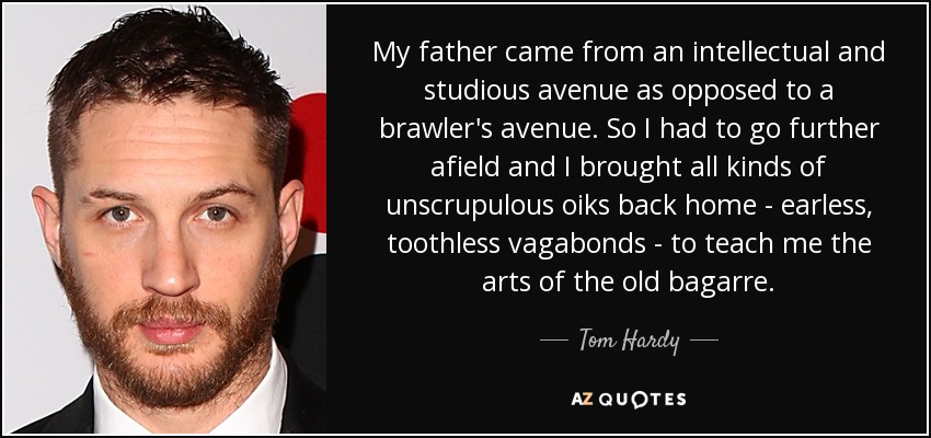 My father came from an intellectual and studious avenue as opposed to a brawler's avenue. So I had to go further afield and I brought all kinds of unscrupulous oiks back home - earless, toothless vagabonds - to teach me the arts of the old bagarre. - Tom Hardy