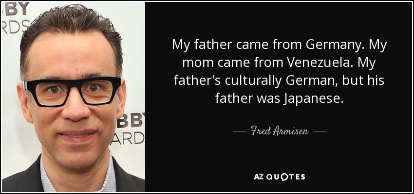 My father came from Germany. My mom came from Venezuela. My father's culturally German, but his father was Japanese. - Fred Armisen