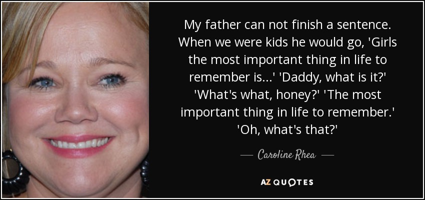 My father can not finish a sentence. When we were kids he would go, 'Girls the most important thing in life to remember is...' 'Daddy, what is it?' 'What's what, honey?' 'The most important thing in life to remember.' 'Oh, what's that?' - Caroline Rhea
