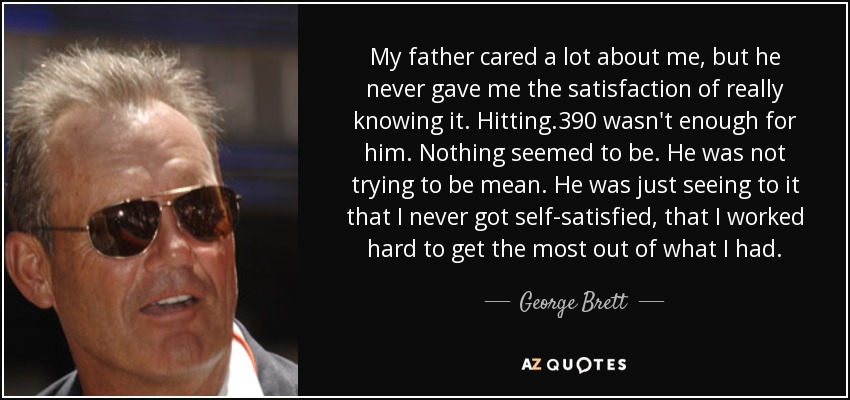 My father cared a lot about me, but he never gave me the satisfaction of really knowing it. Hitting .390 wasn't enough for him. Nothing seemed to be. He was not trying to be mean. He was just seeing to it that I never got self-satisfied, that I worked hard to get the most out of what I had. - George Brett