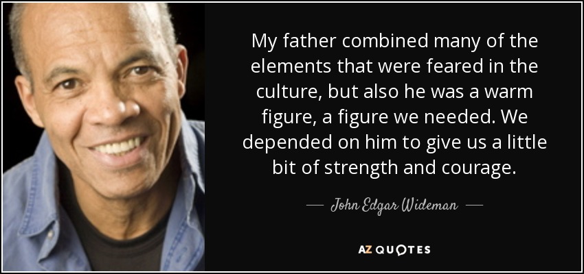 My father combined many of the elements that were feared in the culture, but also he was a warm figure, a figure we needed. We depended on him to give us a little bit of strength and courage. - John Edgar Wideman