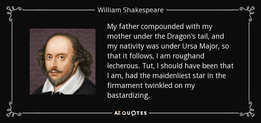 My father compounded with my mother under the Dragon's tail, and my nativity was under Ursa Major, so that it follows, I am roughand lecherous. Tut, I should have been that I am, had the maidenliest star in the firmament twinkled on my bastardizing. - William Shakespeare