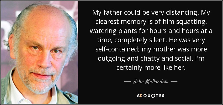 My father could be very distancing. My clearest memory is of him squatting, watering plants for hours and hours at a time, completely silent. He was very self-contained; my mother was more outgoing and chatty and social. I'm certainly more like her. - John Malkovich