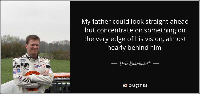 My father could look straight ahead but concentrate on something on the very edge of his vision, almost nearly behind him. - Dale Earnhardt, Jr.