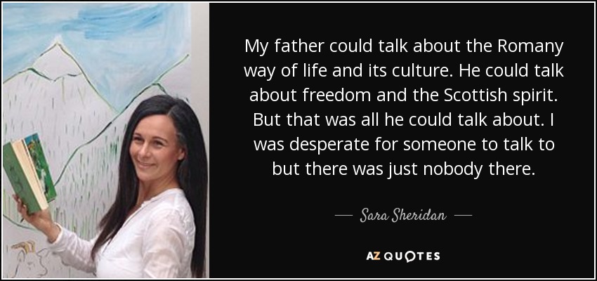 My father could talk about the Romany way of life and its culture. He could talk about freedom and the Scottish spirit. But that was all he could talk about. I was desperate for someone to talk to but there was just nobody there. - Sara Sheridan