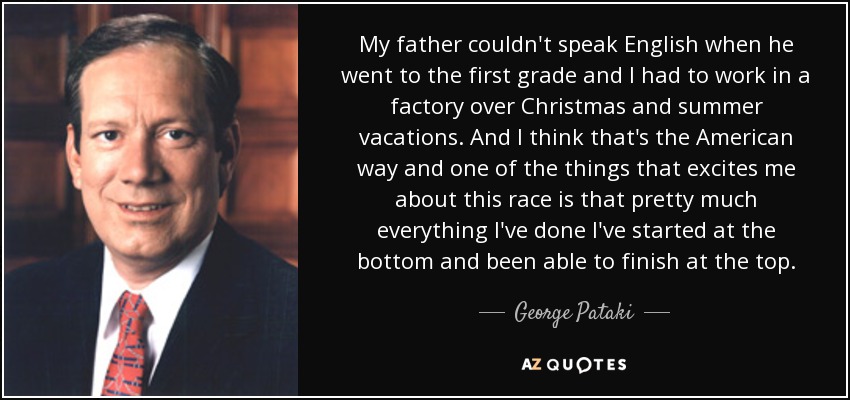 My father couldn't speak English when he went to the first grade and I had to work in a factory over Christmas and summer vacations. And I think that's the American way and one of the things that excites me about this race is that pretty much everything I've done I've started at the bottom and been able to finish at the top. - George Pataki