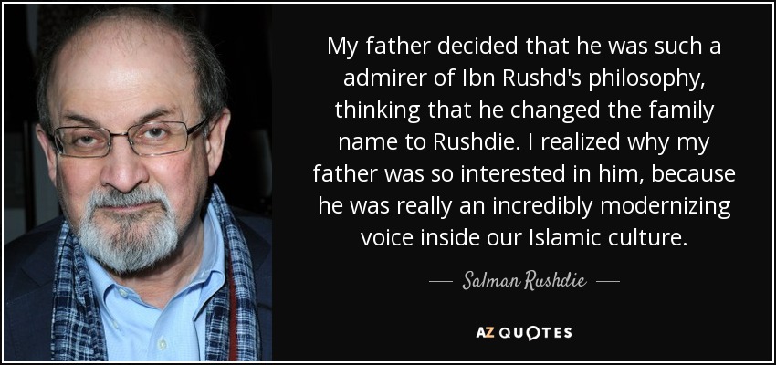 My father decided that he was such a admirer of Ibn Rushd's philosophy, thinking that he changed the family name to Rushdie. I realized why my father was so interested in him, because he was really an incredibly modernizing voice inside our Islamic culture. - Salman Rushdie