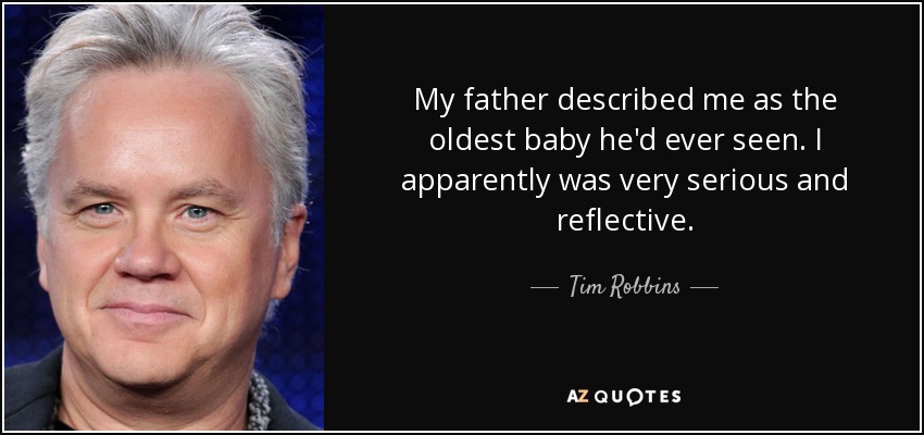 My father described me as the oldest baby he'd ever seen. I apparently was very serious and reflective. - Tim Robbins