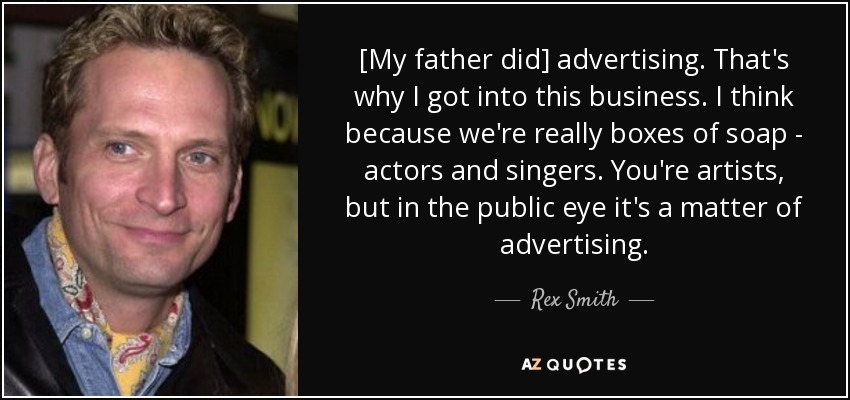 [My father did] advertising. That's why I got into this business. I think because we're really boxes of soap - actors and singers. You're artists, but in the public eye it's a matter of advertising. - Rex Smith