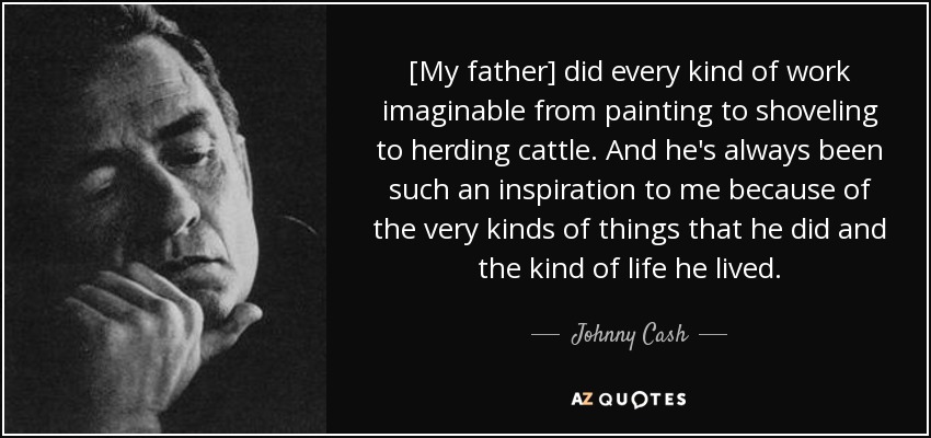 [My father] did every kind of work imaginable from painting to shoveling to herding cattle. And he's always been such an inspiration to me because of the very kinds of things that he did and the kind of life he lived. - Johnny Cash