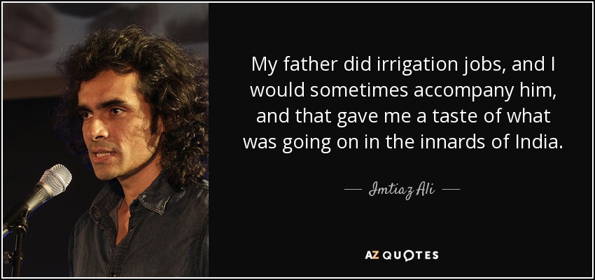 My father did irrigation jobs, and I would sometimes accompany him, and that gave me a taste of what was going on in the innards of India. - Imtiaz Ali