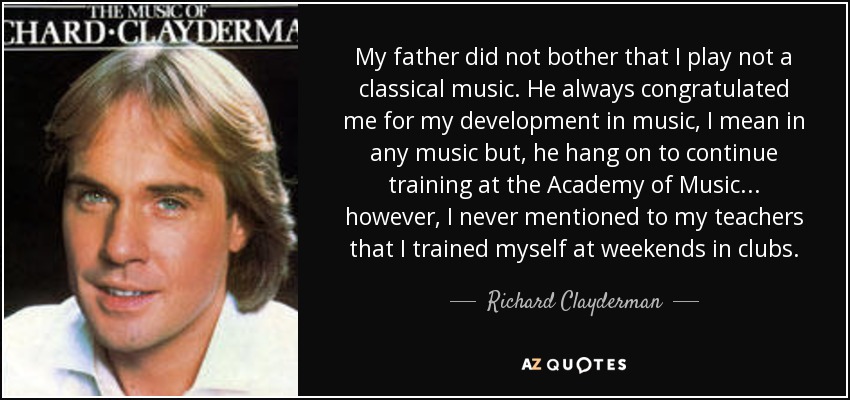 My father did not bother that I play not a classical music. He always congratulated me for my development in music, I mean in any music but, he hang on to continue training at the Academy of Music... however, I never mentioned to my teachers that I trained myself at weekends in clubs. - Richard Clayderman