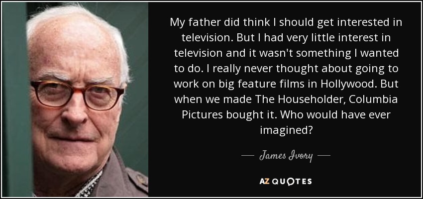 My father did think I should get interested in television. But I had very little interest in television and it wasn't something I wanted to do. I really never thought about going to work on big feature films in Hollywood. But when we made The Householder, Columbia Pictures bought it. Who would have ever imagined? - James Ivory