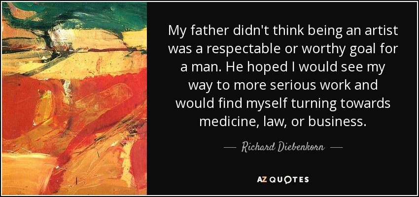 My father didn't think being an artist was a respectable or worthy goal for a man. He hoped I would see my way to more serious work and would find myself turning towards medicine, law, or business. - Richard Diebenkorn