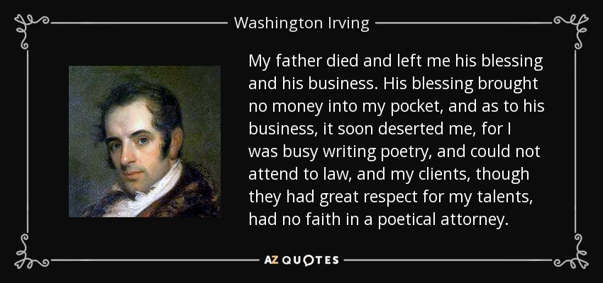 My father died and left me his blessing and his business. His blessing brought no money into my pocket, and as to his business, it soon deserted me, for I was busy writing poetry, and could not attend to law, and my clients, though they had great respect for my talents, had no faith in a poetical attorney. - Washington Irving