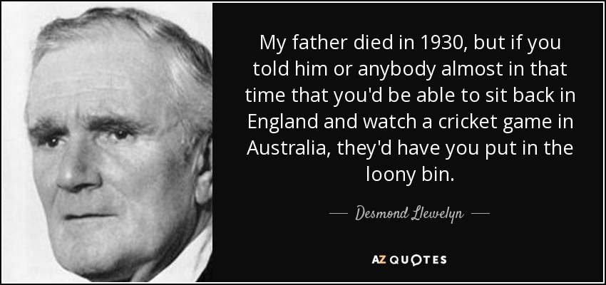 My father died in 1930, but if you told him or anybody almost in that time that you'd be able to sit back in England and watch a cricket game in Australia, they'd have you put in the loony bin. - Desmond Llewelyn