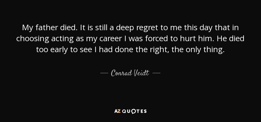 My father died. It is still a deep regret to me this day that in choosing acting as my career I was forced to hurt him. He died too early to see I had done the right, the only thing. - Conrad Veidt