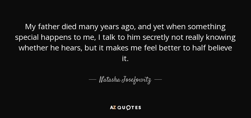 My father died many years ago, and yet when something special happens to me, I talk to him secretly not really knowing whether he hears, but it makes me feel better to half believe it. - Natasha Josefowitz