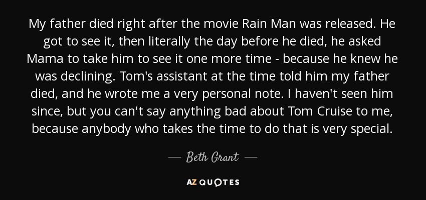 My father died right after the movie Rain Man was released. He got to see it, then literally the day before he died, he asked Mama to take him to see it one more time - because he knew he was declining. Tom's assistant at the time told him my father died, and he wrote me a very personal note. I haven't seen him since, but you can't say anything bad about Tom Cruise to me, because anybody who takes the time to do that is very special. - Beth Grant