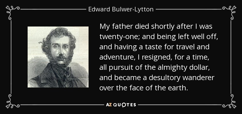 My father died shortly after I was twenty-one; and being left well off, and having a taste for travel and adventure, I resigned, for a time, all pursuit of the almighty dollar, and became a desultory wanderer over the face of the earth. - Edward Bulwer-Lytton, 1st Baron Lytton