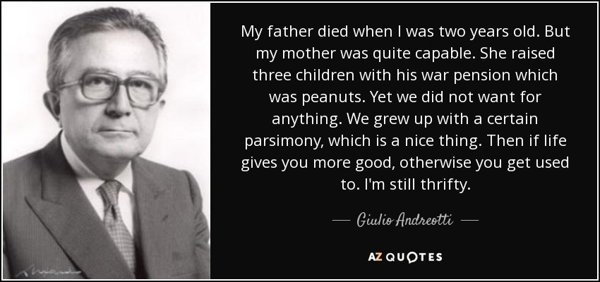 My father died when I was two years old. But my mother was quite capable. She raised three children with his war pension which was peanuts. Yet we did not want for anything. We grew up with a certain parsimony, which is a nice thing. Then if life gives you more good, otherwise you get used to. I'm still thrifty. - Giulio Andreotti