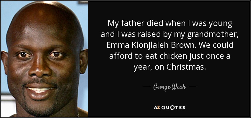 My father died when I was young and I was raised by my grandmother, Emma Klonjlaleh Brown. We could afford to eat chicken just once a year, on Christmas. - George Weah