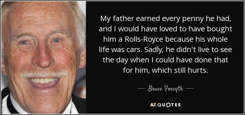 My father earned every penny he had, and I would have loved to have bought him a Rolls-Royce because his whole life was cars. Sadly, he didn't live to see the day when I could have done that for him, which still hurts. - Bruce Forsyth