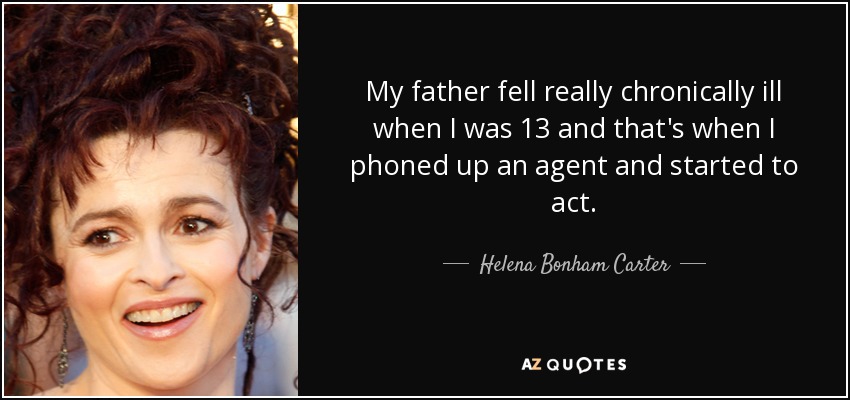 My father fell really chronically ill when I was 13 and that's when I phoned up an agent and started to act. - Helena Bonham Carter