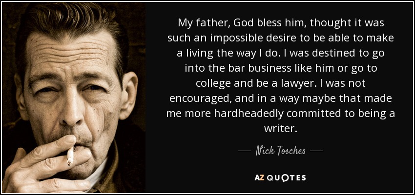 My father, God bless him, thought it was such an impossible desire to be able to make a living the way I do. I was destined to go into the bar business like him or go to college and be a lawyer. I was not encouraged, and in a way maybe that made me more hardheadedly committed to being a writer. - Nick Tosches