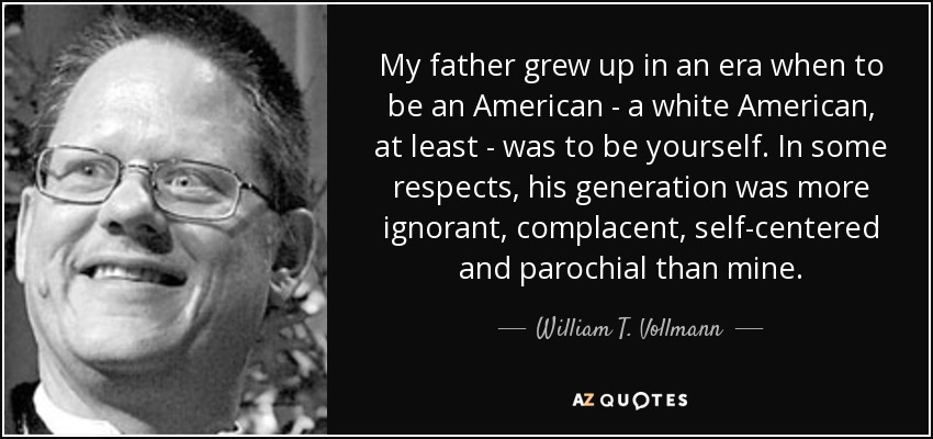 My father grew up in an era when to be an American - a white American, at least - was to be yourself. In some respects, his generation was more ignorant, complacent, self-centered and parochial than mine. - William T. Vollmann