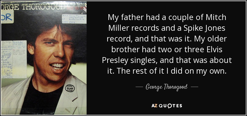 My father had a couple of Mitch Miller records and a Spike Jones record, and that was it. My older brother had two or three Elvis Presley singles, and that was about it. The rest of it I did on my own. - George Thorogood