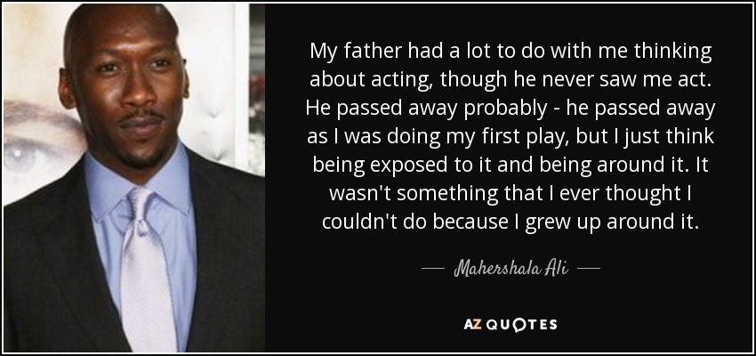 My father had a lot to do with me thinking about acting, though he never saw me act. He passed away probably - he passed away as I was doing my first play, but I just think being exposed to it and being around it. It wasn't something that I ever thought I couldn't do because I grew up around it. - Mahershala Ali