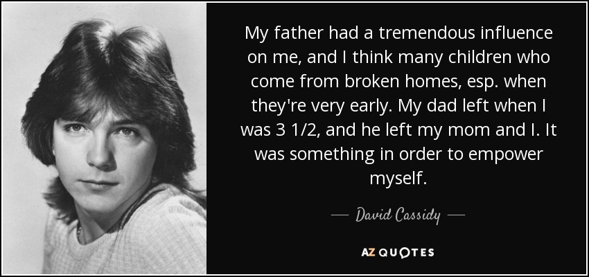 My father had a tremendous influence on me, and I think many children who come from broken homes, esp. when they're very early. My dad left when I was 3 1/2, and he left my mom and I. It was something in order to empower myself. - David Cassidy