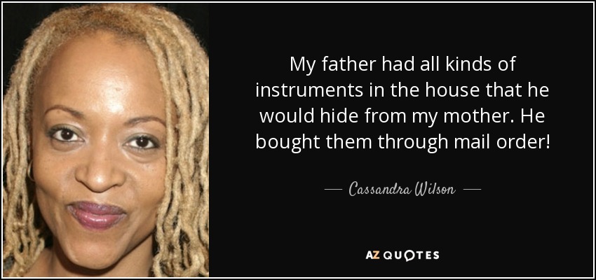 My father had all kinds of instruments in the house that he would hide from my mother. He bought them through mail order! - Cassandra Wilson