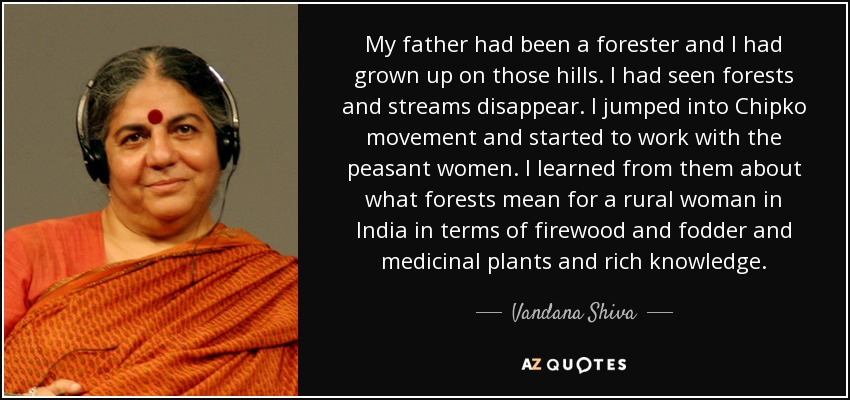 My father had been a forester and I had grown up on those hills. I had seen forests and streams disappear. I jumped into Chipko movement and started to work with the peasant women. I learned from them about what forests mean for a rural woman in India in terms of firewood and fodder and medicinal plants and rich knowledge. - Vandana Shiva