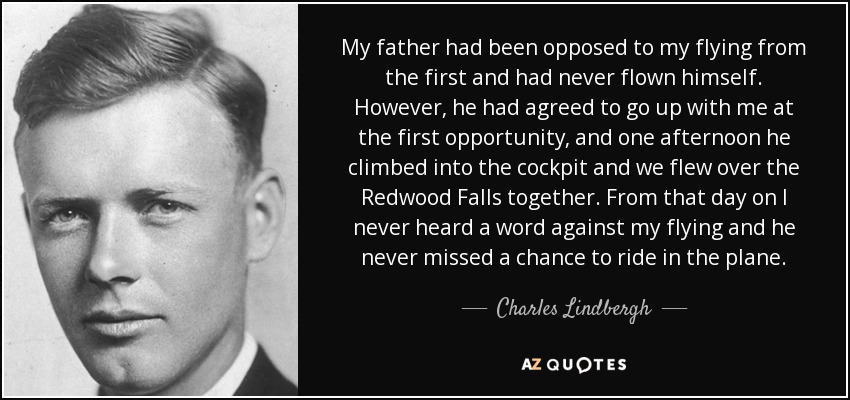 My father had been opposed to my flying from the first and had never flown himself. However, he had agreed to go up with me at the first opportunity, and one afternoon he climbed into the cockpit and we flew over the Redwood Falls together. From that day on I never heard a word against my flying and he never missed a chance to ride in the plane. - Charles Lindbergh