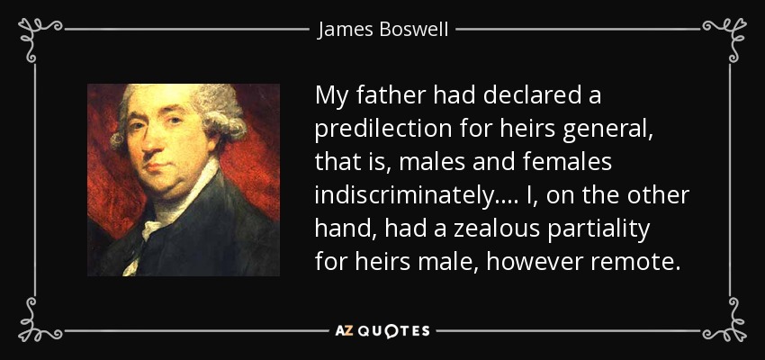 My father had declared a predilection for heirs general, that is, males and females indiscriminately.... I, on the other hand, had a zealous partiality for heirs male, however remote. - James Boswell