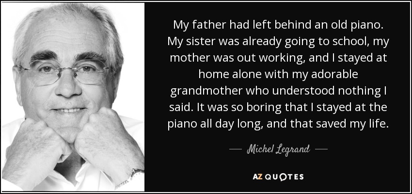 My father had left behind an old piano. My sister was already going to school, my mother was out working, and I stayed at home alone with my adorable grandmother who understood nothing I said. It was so boring that I stayed at the piano all day long, and that saved my life. - Michel Legrand