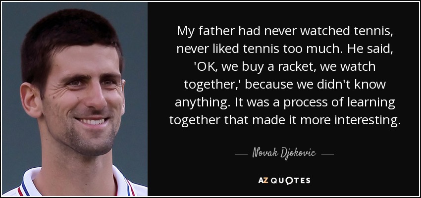My father had never watched tennis, never liked tennis too much. He said, 'OK, we buy a racket, we watch together,' because we didn't know anything. It was a process of learning together that made it more interesting. - Novak Djokovic