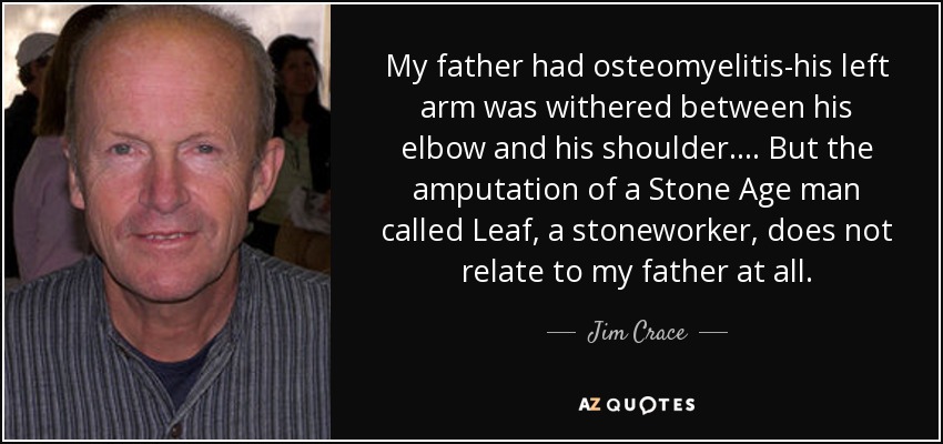 My father had osteomyelitis-his left arm was withered between his elbow and his shoulder ... . But the amputation of a Stone Age man called Leaf, a stoneworker, does not relate to my father at all. - Jim Crace