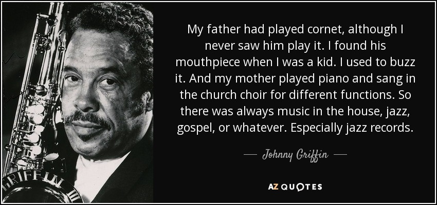 My father had played cornet, although I never saw him play it. I found his mouthpiece when I was a kid. I used to buzz it. And my mother played piano and sang in the church choir for different functions. So there was always music in the house, jazz, gospel, or whatever. Especially jazz records. - Johnny Griffin