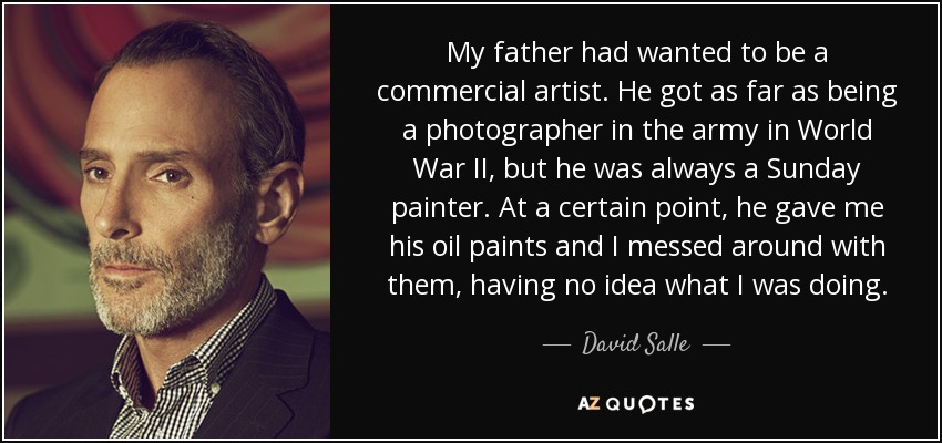 My father had wanted to be a commercial artist. He got as far as being a photographer in the army in World War II, but he was always a Sunday painter. At a certain point, he gave me his oil paints and I messed around with them, having no idea what I was doing. - David Salle