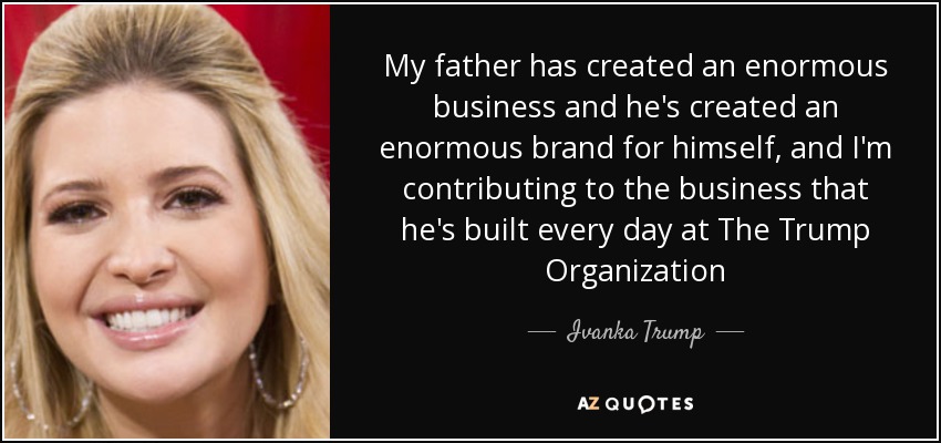 My father has created an enormous business and he's created an enormous brand for himself, and I'm contributing to the business that he's built every day at The Trump Organization - Ivanka Trump