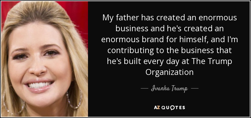 My father has created an enormous business and he's created an enormous brand for himself, and I'm contributing to the business that he's built every day at The Trump Organization - Ivanka Trump