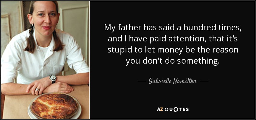 My father has said a hundred times, and I have paid attention, that it's stupid to let money be the reason you don't do something. - Gabrielle Hamilton